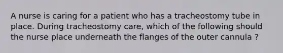 A nurse is caring for a patient who has a tracheostomy tube in place. During tracheostomy care, which of the following should the nurse place underneath the flanges of the outer cannula ?