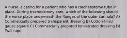 A nurse is caring for a patient who has a tracheostomy tube in place. During tracheostomy care, which of the following should the nurse place underneath the flanges of the outer cannula? A) Commercially prepared transparent dressing B) Cotton-filled gauze square C) Commercially prepared fenestrated dressing D) Twill tape