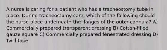 A nurse is caring for a patient who has a tracheostomy tube in place. During tracheostomy care, which of the following should the nurse place underneath the flanges of the outer cannula? A) Commercially prepared transparent dressing B) Cotton-filled gauze square C) Commercially prepared fenestrated dressing D) Twill tape