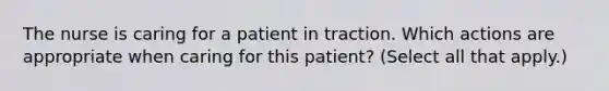 The nurse is caring for a patient in traction. Which actions are appropriate when caring for this patient? (Select all that apply.)