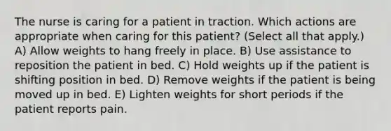 The nurse is caring for a patient in traction. Which actions are appropriate when caring for this patient? (Select all that apply.) A) Allow weights to hang freely in place. B) Use assistance to reposition the patient in bed. C) Hold weights up if the patient is shifting position in bed. D) Remove weights if the patient is being moved up in bed. E) Lighten weights for short periods if the patient reports pain.