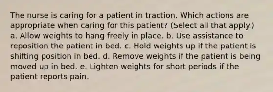 The nurse is caring for a patient in traction. Which actions are appropriate when caring for this patient? (Select all that apply.) a. Allow weights to hang freely in place. b. Use assistance to reposition the patient in bed. c. Hold weights up if the patient is shifting position in bed. d. Remove weights if the patient is being moved up in bed. e. Lighten weights for short periods if the patient reports pain.