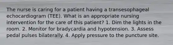 The nurse is caring for a patient having a transesophageal echocardiogram (TEE). What is an appropriate nursing intervention for the care of this patient? 1. Dim the lights in the room. 2. Monitor for bradycardia and hypotension. 3. Assess pedal pulses bilaterally. 4. Apply pressure to the puncture site.