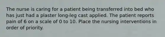 The nurse is caring for a patient being transferred into bed who has just had a plaster long-leg cast applied. The patient reports pain of 6 on a scale of 0 to 10. Place the nursing interventions in order of priority.