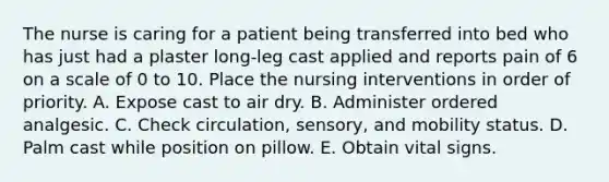 The nurse is caring for a patient being transferred into bed who has just had a plaster long-leg cast applied and reports pain of 6 on a scale of 0 to 10. Place the nursing interventions in order of priority. A. Expose cast to air dry. B. Administer ordered analgesic. C. Check circulation, sensory, and mobility status. D. Palm cast while position on pillow. E. Obtain vital signs.