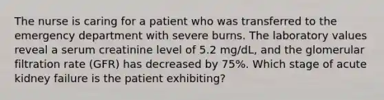 The nurse is caring for a patient who was transferred to the emergency department with severe burns. The laboratory values reveal a serum creatinine level of 5.2 mg/dL, and the glomerular filtration rate (GFR) has decreased by 75%. Which stage of acute kidney failure is the patient exhibiting?