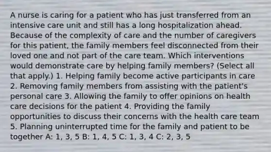 A nurse is caring for a patient who has just transferred from an intensive care unit and still has a long hospitalization ahead. Because of the complexity of care and the number of caregivers for this patient, the family members feel disconnected from their loved one and not part of the care team. Which interventions would demonstrate care by helping family members? (Select all that apply.) 1. Helping family become active participants in care 2. Removing family members from assisting with the patient's personal care 3. Allowing the family to offer opinions on health care decisions for the patient 4. Providing the family opportunities to discuss their concerns with the health care team 5. Planning uninterrupted time for the family and patient to be together A: 1, 3, 5 B: 1, 4, 5 C: 1, 3, 4 C: 2, 3, 5