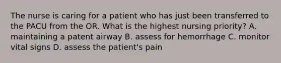 The nurse is caring for a patient who has just been transferred to the PACU from the OR. What is the highest nursing priority? A. maintaining a patent airway B. assess for hemorrhage C. monitor vital signs D. assess the patient's pain