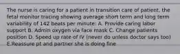 The nurse is caring for a patient in transition care of patient, the fetal monitor tracing showing average short term and long term variability of 142 beats per minute: A. Provide caring labor support B. Admin oxygen via face mask C. Change patients position D. Speed up rate of IV (never do unless doctor says too) E.Reassure pt and partner she is doing fine