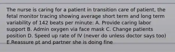 The nurse is caring for a patient in transition care of patient, the fetal monitor tracing showing average short term and long term variability of 142 beats per minute: A. Provide caring labor support B. Admin oxygen via face mask C. Change patients position D. Speed up rate of IV (never do unless doctor says too) E.Reassure pt and partner she is doing fine