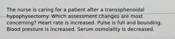 The nurse is caring for a patient after a transsphenoidal hypophysectomy. Which assessment changes are most concerning? Heart rate is increased. Pulse is full and bounding. <a href='https://www.questionai.com/knowledge/kD0HacyPBr-blood-pressure' class='anchor-knowledge'>blood pressure</a> is increased. Serum osmolality is decreased.