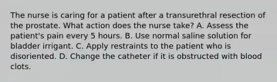 The nurse is caring for a patient after a transurethral resection of the prostate. What action does the nurse take? A. Assess the patient's pain every 5 hours. B. Use normal saline solution for bladder irrigant. C. Apply restraints to the patient who is disoriented. D. Change the catheter if it is obstructed with blood clots.