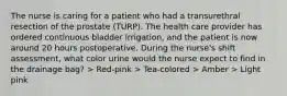 The nurse is caring for a patient who had a transurethral resection of the prostate (TURP). The health care provider has ordered continuous bladder irrigation, and the patient is now around 20 hours postoperative. During the nurse's shift assessment, what color urine would the nurse expect to find in the drainage bag? > Red-pink > Tea-colored > Amber > Light pink