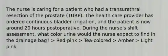 The nurse is caring for a patient who had a transurethral resection of the prostate (TURP). The health care provider has ordered continuous bladder irrigation, and the patient is now around 20 hours postoperative. During the nurse's shift assessment, what color urine would the nurse expect to find in the drainage bag? > Red-pink > Tea-colored > Amber > Light pink