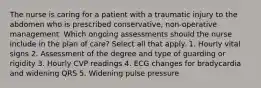 The nurse is caring for a patient with a traumatic injury to the abdomen who is prescribed conservative, non-operative management. Which ongoing assessments should the nurse include in the plan of care? Select all that apply. 1. Hourly vital signs 2. Assessment of the degree and type of guarding or rigidity 3. Hourly CVP readings 4. ECG changes for bradycardia and widening QRS 5. Widening pulse pressure