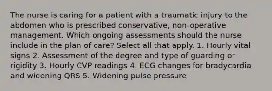 The nurse is caring for a patient with a traumatic injury to the abdomen who is prescribed conservative, non-operative management. Which ongoing assessments should the nurse include in the plan of care? Select all that apply. 1. Hourly vital signs 2. Assessment of the degree and type of guarding or rigidity 3. Hourly CVP readings 4. ECG changes for bradycardia and widening QRS 5. Widening pulse pressure