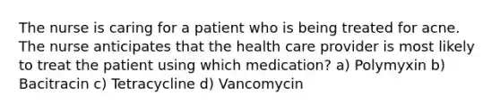 The nurse is caring for a patient who is being treated for acne. The nurse anticipates that the health care provider is most likely to treat the patient using which medication? a) Polymyxin b) Bacitracin c) Tetracycline d) Vancomycin