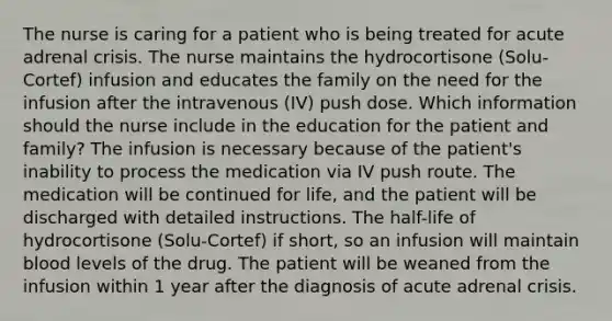 The nurse is caring for a patient who is being treated for acute adrenal crisis. The nurse maintains the hydrocortisone (Solu-Cortef) infusion and educates the family on the need for the infusion after the intravenous (IV) push dose. Which information should the nurse include in the education for the patient and family? The infusion is necessary because of the patient's inability to process the medication via IV push route. The medication will be continued for life, and the patient will be discharged with detailed instructions. The half-life of hydrocortisone (Solu-Cortef) if short, so an infusion will maintain blood levels of the drug. The patient will be weaned from the infusion within 1 year after the diagnosis of acute adrenal crisis.