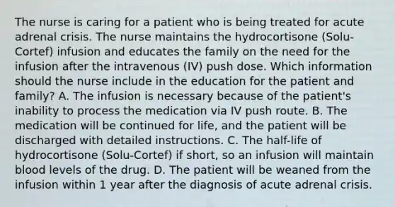 The nurse is caring for a patient who is being treated for acute adrenal crisis. The nurse maintains the hydrocortisone (Solu-Cortef) infusion and educates the family on the need for the infusion after the intravenous (IV) push dose. Which information should the nurse include in the education for the patient and family? A. The infusion is necessary because of the patient's inability to process the medication via IV push route. B. The medication will be continued for life, and the patient will be discharged with detailed instructions. C. The half-life of hydrocortisone (Solu-Cortef) if short, so an infusion will maintain blood levels of the drug. D. The patient will be weaned from the infusion within 1 year after the diagnosis of acute adrenal crisis.