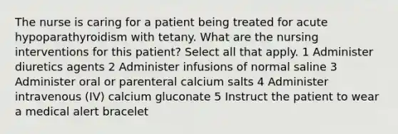 The nurse is caring for a patient being treated for acute hypoparathyroidism with tetany. What are the nursing interventions for this patient? Select all that apply. 1 Administer diuretics agents 2 Administer infusions of normal saline 3 Administer oral or parenteral calcium salts 4 Administer intravenous (IV) calcium gluconate 5 Instruct the patient to wear a medical alert bracelet