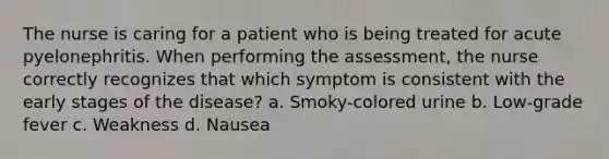 The nurse is caring for a patient who is being treated for acute pyelonephritis. When performing the assessment, the nurse correctly recognizes that which symptom is consistent with the early stages of the disease? a. Smoky-colored urine b. Low-grade fever c. Weakness d. Nausea