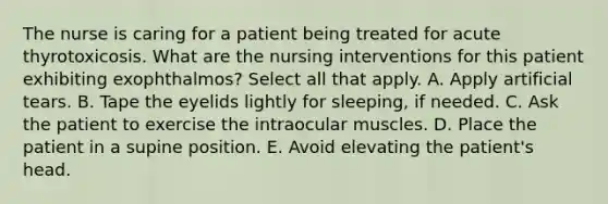 The nurse is caring for a patient being treated for acute thyrotoxicosis. What are the nursing interventions for this patient exhibiting exophthalmos? Select all that apply. A. Apply artificial tears. B. Tape the eyelids lightly for sleeping, if needed. C. Ask the patient to exercise the intraocular muscles. D. Place the patient in a supine position. E. Avoid elevating the patient's head.