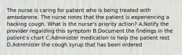 The nurse is caring for patient who is being treated with amiodarone. The nurse notes that the patient is experiencing a hacking cough. What is the nurse's priority action? A.Notify the provider regarding this symptom B.Document the findings in the patient's chart C.Administer medication to help the patient rest D.Administer the cough syrup that has been ordered