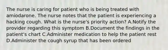 The nurse is caring for patient who is being treated with amiodarone. The nurse notes that the patient is experiencing a hacking cough. What is the nurse's priority action? A.Notify the provider regarding this symptom B.Document the findings in the patient's chart C.Administer medication to help the patient rest D.Administer the cough syrup that has been ordered