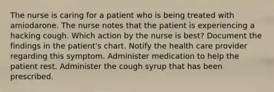 The nurse is caring for a patient who is being treated with amiodarone. The nurse notes that the patient is experiencing a hacking cough. Which action by the nurse is best? Document the findings in the patient's chart. Notify the health care provider regarding this symptom. Administer medication to help the patient rest. Administer the cough syrup that has been prescribed.