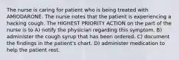 The nurse is caring for patient who is being treated with AMIODARONE. The nurse notes that the patient is experiencing a hacking cough. The HIGHEST PRIORITY ACTION on the part of the nurse is to A) notify the physician regarding this symptom. B) administer the cough syrup that has been ordered. C) document the findings in the patient's chart. D) administer medication to help the patient rest.