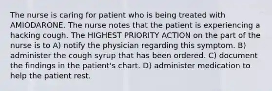 The nurse is caring for patient who is being treated with AMIODARONE. The nurse notes that the patient is experiencing a hacking cough. The HIGHEST PRIORITY ACTION on the part of the nurse is to A) notify the physician regarding this symptom. B) administer the cough syrup that has been ordered. C) document the findings in the patient's chart. D) administer medication to help the patient rest.