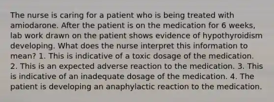 The nurse is caring for a patient who is being treated with amiodarone. After the patient is on the medication for 6 weeks, lab work drawn on the patient shows evidence of hypothyroidism developing. What does the nurse interpret this information to mean? 1. This is indicative of a toxic dosage of the medication. 2. This is an expected adverse reaction to the medication. 3. This is indicative of an inadequate dosage of the medication. 4. The patient is developing an anaphylactic reaction to the medication.