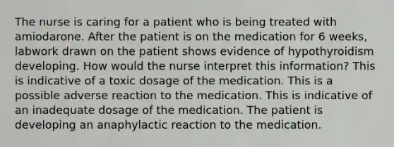 The nurse is caring for a patient who is being treated with amiodarone. After the patient is on the medication for 6 weeks, labwork drawn on the patient shows evidence of hypothyroidism developing. How would the nurse interpret this information? This is indicative of a toxic dosage of the medication. This is a possible adverse reaction to the medication. This is indicative of an inadequate dosage of the medication. The patient is developing an anaphylactic reaction to the medication.