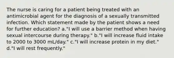 The nurse is caring for a patient being treated with an antimicrobial agent for the diagnosis of a sexually transmitted infection. Which statement made by the patient shows a need for further education? a."I will use a barrier method when having sexual intercourse during therapy." b."I will increase fluid intake to 2000 to 3000 mL/day." c."I will increase protein in my diet." d."I will rest frequently."