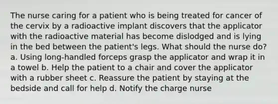 The nurse caring for a patient who is being treated for cancer of the cervix by a radioactive implant discovers that the applicator with the radioactive material has become dislodged and is lying in the bed between the patient's legs. What should the nurse do? a. Using long-handled forceps grasp the applicator and wrap it in a towel b. Help the patient to a chair and cover the applicator with a rubber sheet c. Reassure the patient by staying at the bedside and call for help d. Notify the charge nurse