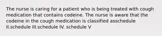 The nurse is caring for a patient who is being treated with cough medication that contains codeine. The nurse is aware that the codeine in the cough medication is classified asschedule II.schedule III.schedule IV. schedule V