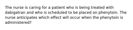 The nurse is caring for a patient who is being treated with dabigatran and who is scheduled to be placed on phenytoin. The nurse anticipates which effect will occur when the phenytoin is administered?