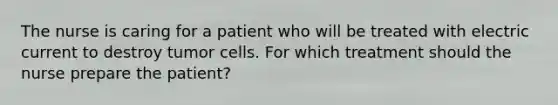 The nurse is caring for a patient who will be treated with electric current to destroy tumor cells. For which treatment should the nurse prepare the patient?