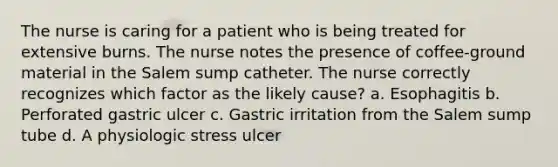 The nurse is caring for a patient who is being treated for extensive burns. The nurse notes the presence of coffee-ground material in the Salem sump catheter. The nurse correctly recognizes which factor as the likely cause? a. Esophagitis b. Perforated gastric ulcer c. Gastric irritation from the Salem sump tube d. A physiologic stress ulcer