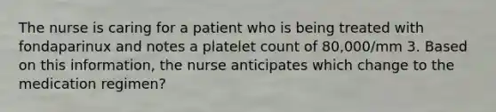 The nurse is caring for a patient who is being treated with fondaparinux and notes a platelet count of 80,000/mm 3. Based on this information, the nurse anticipates which change to the medication regimen?