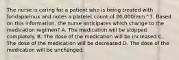 The nurse is caring for a patient who is being treated with fondaparinux and notes a platelet count of 80,000/mm^3. Based on this information, the nurse anticipates which change to the medication regimen? A. The medication will be stopped completely. B. The dose of the medication will be increased C. The dose of the medication will be decreased D. The dose of the medication will be unchanged.