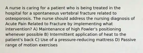 A nurse is caring for a patient who is being treated in the hospital for a spontaneous vertebral fracture related to osteoporosis. The nurse should address the nursing diagnosis of Acute Pain Related to Fracture by implementing what intervention? A) Maintenance of high Fowler's positioning whenever possible B) Intermittent application of heat to the patient's back C) Use of a pressure-reducing mattress D) Passive range of motion exercises