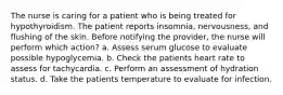 The nurse is caring for a patient who is being treated for hypothyroidism. The patient reports insomnia, nervousness, and flushing of the skin. Before notifying the provider, the nurse will perform which action? a. Assess serum glucose to evaluate possible hypoglycemia. b. Check the patients heart rate to assess for tachycardia. c. Perform an assessment of hydration status. d. Take the patients temperature to evaluate for infection.