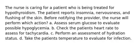 The nurse is caring for a patient who is being treated for hypothyroidism. The patient reports insomnia, nervousness, and flushing of the skin. Before notifying the provider, the nurse will perform which action? a. Assess serum glucose to evaluate possible hypoglycemia. b. Check the patients heart rate to assess for tachycardia. c. Perform an assessment of hydration status. d. Take the patients temperature to evaluate for infection.