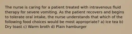 The nurse is caring for a patient treated with intravenous fluid therapy for severe vomiting. As the patient recovers and begins to tolerate oral intake, the nurse understands that which of the following food choices would be most appropriate? a) Ice tea b) Dry toast c) Warm broth d) Plain hamburger