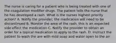 The nurse is caring for a patient who is being treated with one of the coagulation modifier drugs. The patient tells the nurse that he has developed a rash. What is the nurses highest priority action? A. Notify the provider; the medication will need to be discontinued B. Monitor the area of the rash. this is an expected side effect the medication C. Notify the provider to obtain an order for a topical medication to apply to the rash. D. Instruct the patient to wash the are with mild soap and water open to the air