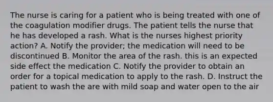 The nurse is caring for a patient who is being treated with one of the coagulation modifier drugs. The patient tells the nurse that he has developed a rash. What is the nurses highest priority action? A. Notify the provider; the medication will need to be discontinued B. Monitor the area of the rash. this is an expected side effect the medication C. Notify the provider to obtain an order for a topical medication to apply to the rash. D. Instruct the patient to wash the are with mild soap and water open to the air