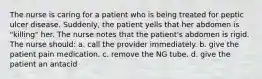 The nurse is caring for a patient who is being treated for peptic ulcer disease. Suddenly, the patient yells that her abdomen is "killing" her. The nurse notes that the patient's abdomen is rigid. The nurse should: a. call the provider immediately. b. give the patient pain medication. c. remove the NG tube. d. give the patient an antacid