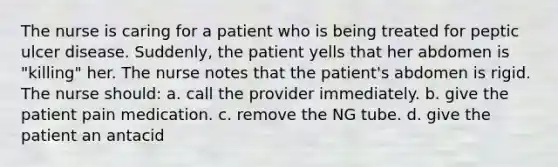 The nurse is caring for a patient who is being treated for peptic ulcer disease. Suddenly, the patient yells that her abdomen is "killing" her. The nurse notes that the patient's abdomen is rigid. The nurse should: a. call the provider immediately. b. give the patient pain medication. c. remove the NG tube. d. give the patient an antacid