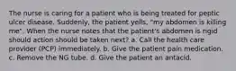 The nurse is caring for a patient who is being treated for peptic ulcer disease. Suddenly, the patient yells, "my abdomen is killing me". When the nurse notes that the patient's abdomen is rigid should action should be taken next? a. Call the health care provider (PCP) immediately. b. Give the patient pain medication. c. Remove the NG tube. d. Give the patient an antacid.